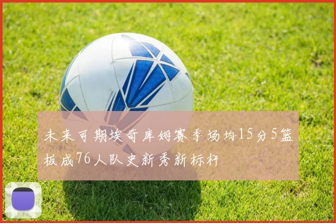 未来可期埃奇库姆赛季场均15分5篮板成76人队史新秀新标杆