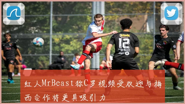 红人MrBeast称C罗视频受欢迎与梅西合作将更具吸引力