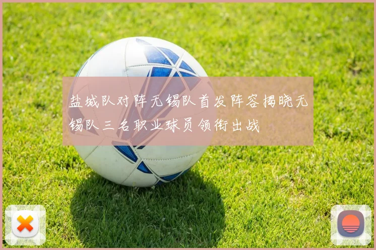 盐城队对阵无锡队首发阵容揭晓无锡队三名职业球员领衔出战