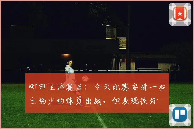 町田主帅赛后：今天比赛安排一些出场少的球员出战，但表现很好