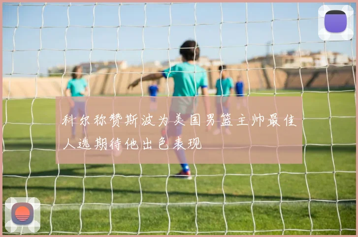 科尔称赞斯波为美国男篮主帅最佳人选期待他出色表现