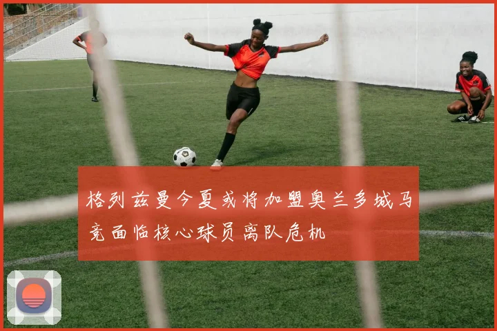 格列兹曼今夏或将加盟奥兰多城马竞面临核心球员离队危机