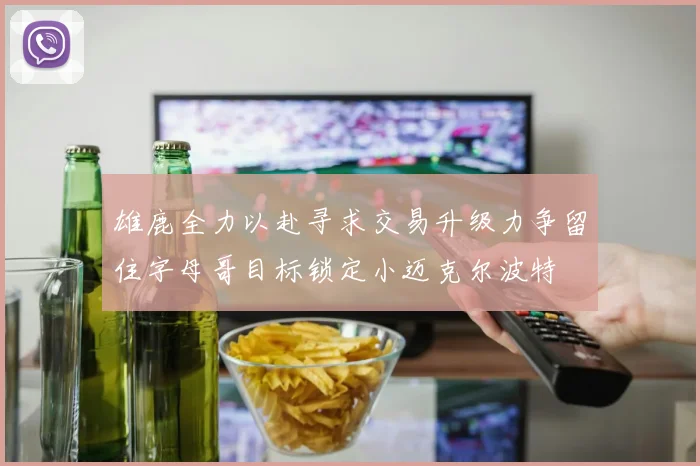 雄鹿全力以赴寻求交易升级力争留住字母哥目标锁定小迈克尔波特