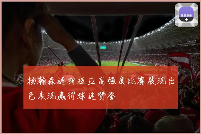 杨瀚森逐渐适应高强度比赛展现出色表现赢得球迷赞誉