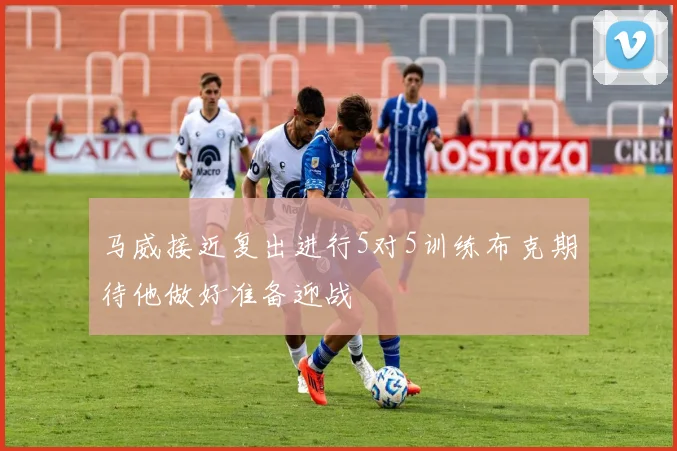 马威接近复出进行5对5训练布克期待他做好准备迎战