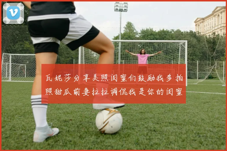 瓦妮莎分享美照闺蜜们鼓励我多拍照甜瓜前妻拉拉调侃我是你的闺蜜