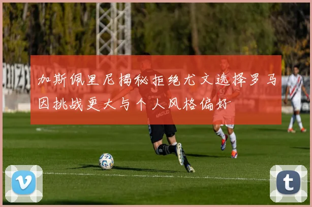 加斯佩里尼揭秘拒绝尤文选择罗马因挑战更大与个人风格偏好