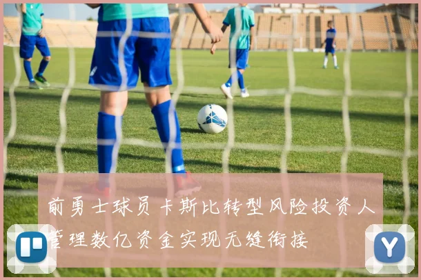 前勇士球员卡斯比转型风险投资人管理数亿资金实现无缝衔接
