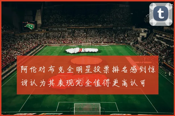 阿伦对布克全明星投票排名感到惊讶认为其表现完全值得更高认可
