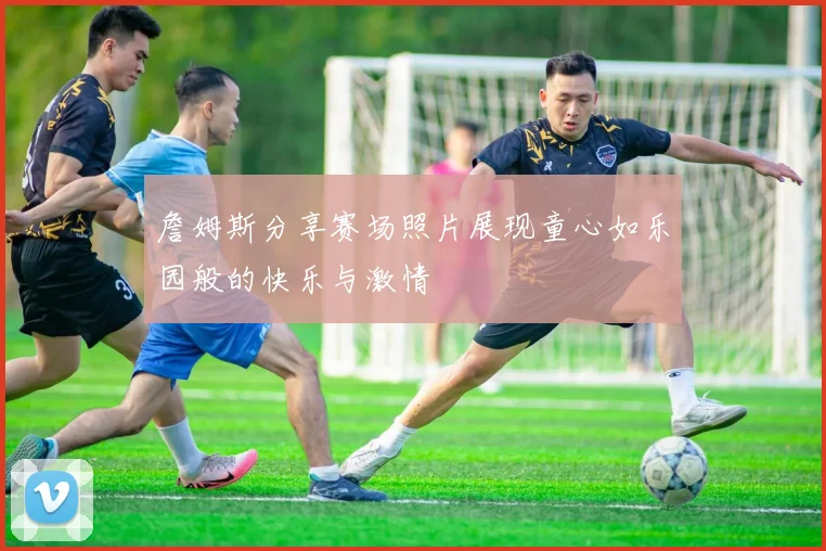 詹姆斯分享赛场照片展现童心如乐园般的快乐与激情