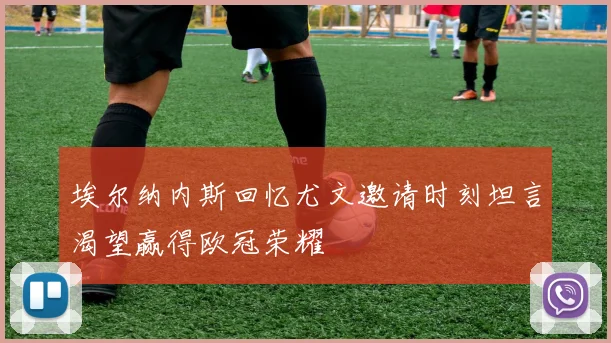 埃尔纳内斯回忆尤文邀请时刻坦言渴望赢得欧冠荣耀