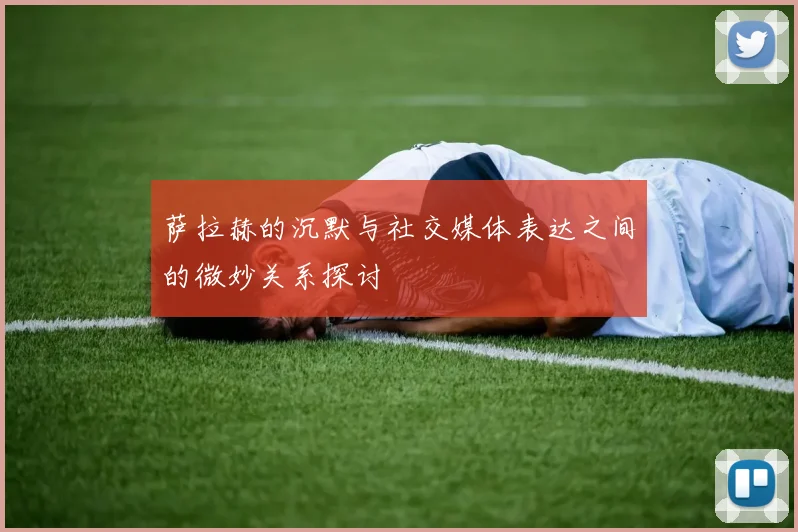萨拉赫的沉默与社交媒体表达之间的微妙关系探讨