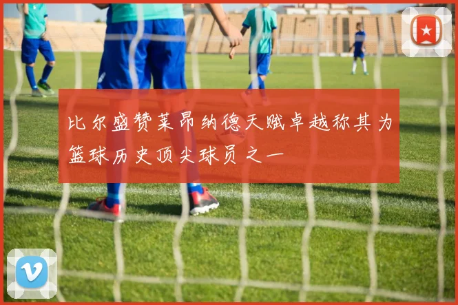 比尔盛赞莱昂纳德天赋卓越称其为篮球历史顶尖球员之一